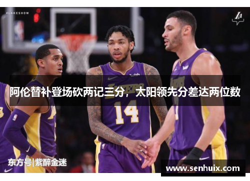 阿伦替补登场砍两记三分,太阳领先分差达两位数 阿伦替补登场砍两记三分,太阳领先分差达两位数